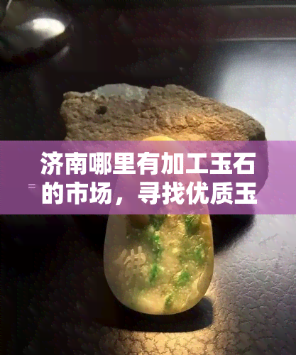 济南哪里有加工玉石的市场，寻找优质玉石？济南有哪些玉石加工市场？