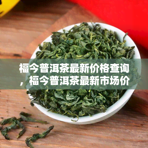 福今普洱茶最新价格查询，福今普洱茶最新市场价格全解析