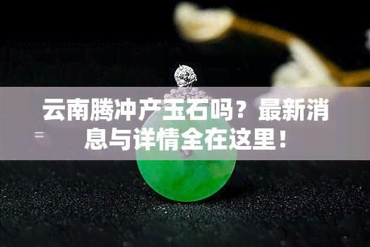 云南腾冲产玉石吗？最新消息与详情全在这里！