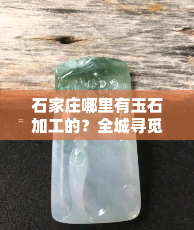 石家庄哪里有玉石加工的？全城寻觅玉石加工点、店与市场！