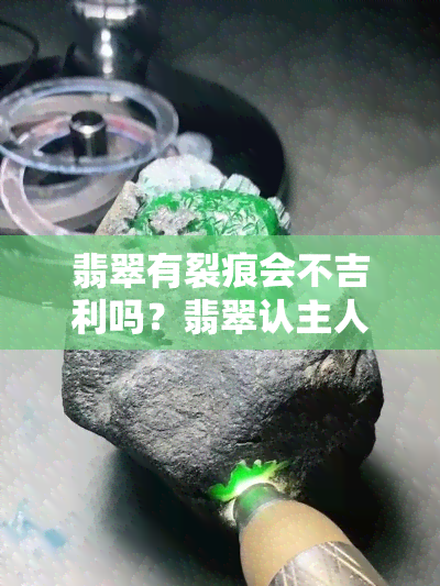 翡翠有裂痕会不吉利吗？翡翠认主人的时间及前后变化全解析