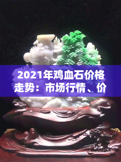 2021年鸡血石价格走势：市场行情、价格多少一克全解析