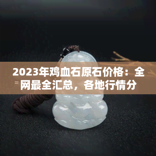 2023年鸡血石原石价格：全网最全汇总，各地行情分析