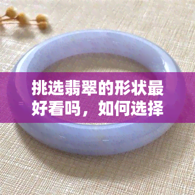 挑选翡翠的形状更好看吗，如何选择翡翠手镯的形状？哪个更好看？