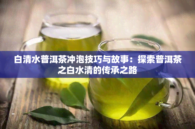 白清水普洱茶冲泡技巧与故事：探索普洱茶之白水清的传承之路