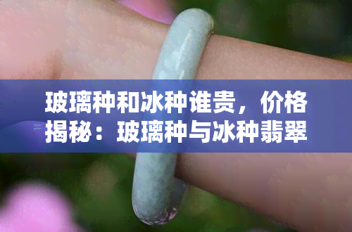 玻璃种和冰种谁贵，价格揭秘：玻璃种与冰种翡翠哪个更贵？