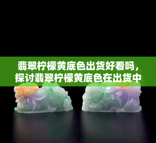 翡翠柠檬黄底色出货好看吗，探讨翡翠柠檬黄底色在出货中的美观程度