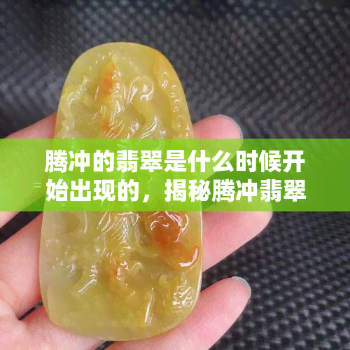 腾冲的翡翠是什么时候开始出现的，揭秘腾冲翡翠的历史：从何时开始出现？