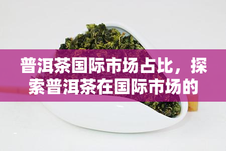 普洱茶国际市场占比，探索普洱茶在国际市场的份额占比