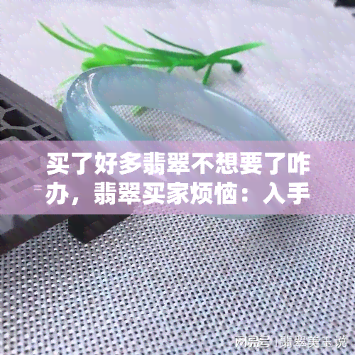 买了好多翡翠不想要了咋办，翡翠买家烦恼：入手过多不想留，如何处理？