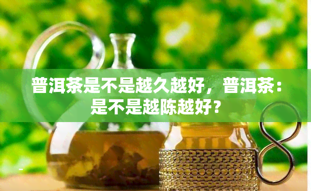 普洱茶是不是越久越好，普洱茶：是不是越陈越好？