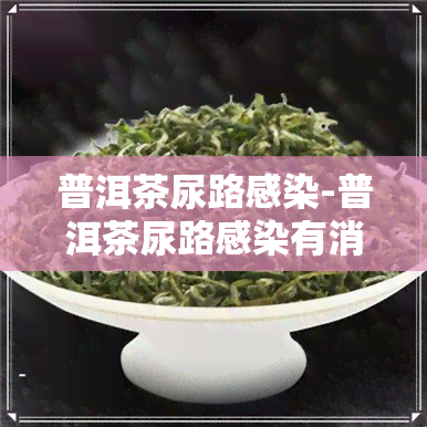 普洱茶尿路感染-普洱茶尿路感染有消炎作用吗