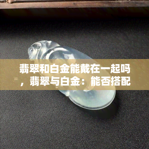 翡翠和白金能戴在一起吗，翡翠与白金：能否搭配佩戴？