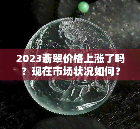 2023翡翠价格上涨了吗？现在市场状况如何？