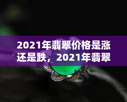 2021年翡翠价格是涨还是跌，2021年翡翠市场价格走势：上涨or下跌？