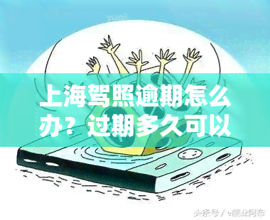 上海驾照逾期怎么办？过期多久可以补办？忘记换证怎么处理？详细指南