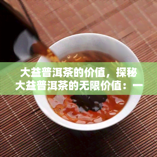 大益普洱茶的价值，探秘大益普洱茶的无限价值：一种健、美味和投资的选择