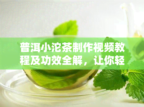 普洱小沱茶制作视频教程及功效全解，让你轻松掌握泡法！