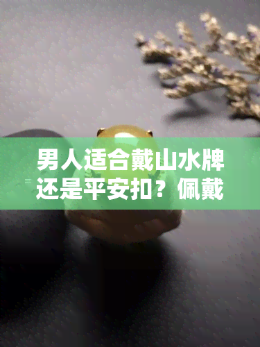 男人适合戴山水牌还是平安扣？佩戴有何讲究，与观音比较哪个更好？