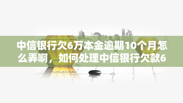 中信银行欠6万本金逾期10个月怎么弄啊，如何处理中信银行欠款6万本金，已逾期10个月的情况？