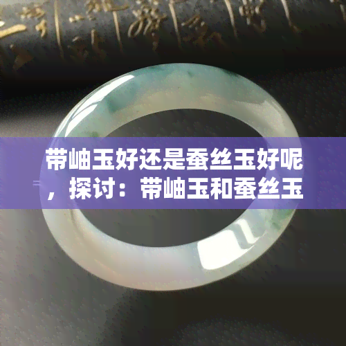 带岫玉好还是蚕丝玉好呢，探讨：带岫玉和蚕丝玉哪个更好？