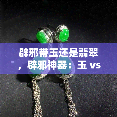 辟邪带玉还是翡翠，辟邪神器：玉 vs 翡翠，哪种更适合你？