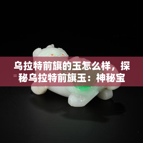 乌拉特前旗的玉怎么样，探秘乌拉特前旗玉：神秘宝石的魅力与价值