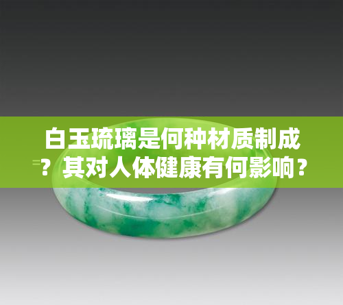 白玉琉璃是何种材质制成？其对人体健康有何影响？价格是否昂贵？