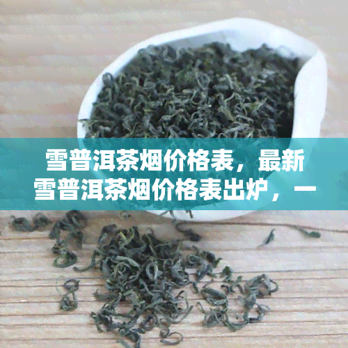 雪普洱茶价格表，最新雪普洱茶价格表出炉，一网打尽市场行情！