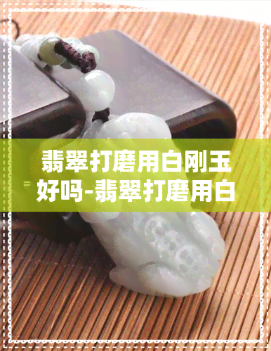 翡翠打磨用白刚玉好吗-翡翠打磨用白刚玉好吗视频