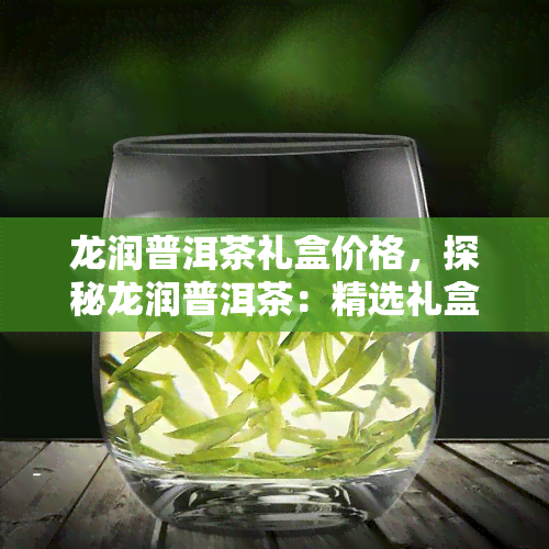 龙润普洱茶礼盒价格，探秘龙润普洱茶：精选礼盒，品质保证，超值优等你来选！