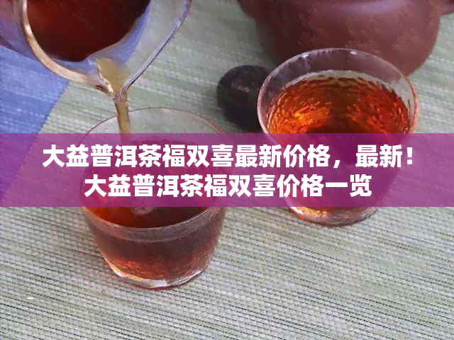 大益普洱茶福双喜最新价格，最新！大益普洱茶福双喜价格一览