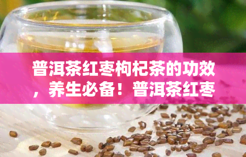 普洱茶红枣枸杞茶的功效，养生必备！普洱茶红枣枸杞茶的神奇功效解析