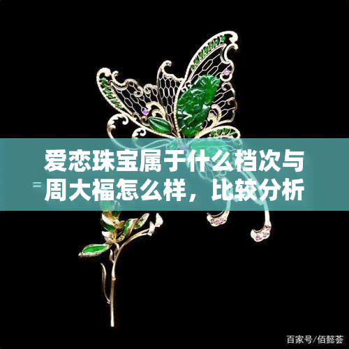 爱恋珠宝属于什么档次与周大福怎么样，比较分析：爱恋珠宝和周大福的档次及实力