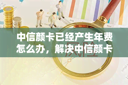 中信颜卡已经产生年费怎么办，解决中信颜卡年费问题，轻松应对卡片费用