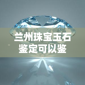 兰州珠宝玉石鉴定可以鉴定翡翠吗，兰州珠宝玉石鉴定是否能鉴定翡翠？