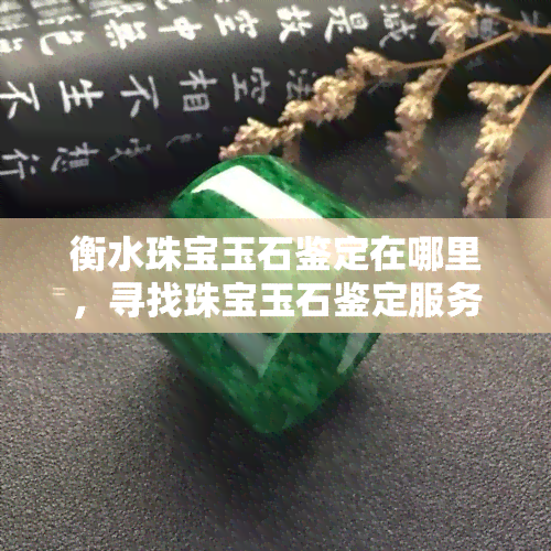 衡水珠宝玉石鉴定在哪里，寻找珠宝玉石鉴定服务？在衡水，这些地方值得一试！