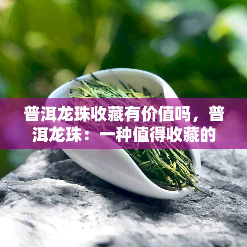 普洱龙珠收藏有价值吗，普洱龙珠：一种值得收藏的茶叶吗？