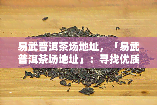 易武普洱茶场地址，「易武普洱茶场地址」：寻找优质茶叶的必去之地！