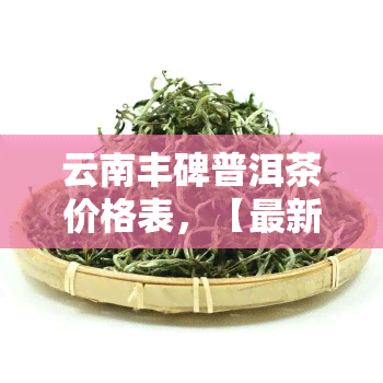 云南丰碑普洱茶价格表，【最新】云南丰碑普洱茶价格表2023官方指导价大全