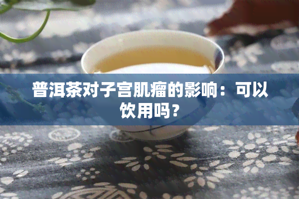 普洱茶对子宫肌瘤的影响：可以饮用吗？