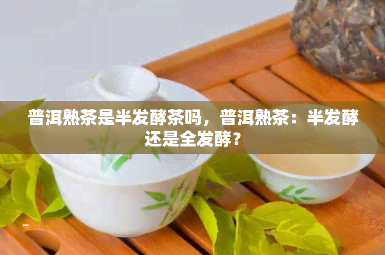 普洱熟茶是半发酵茶吗，普洱熟茶：半发酵还是全发酵？