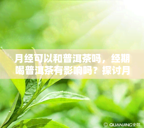 月经可以和普洱茶吗，经期喝普洱茶有影响吗？探讨月经与普洱茶的关系