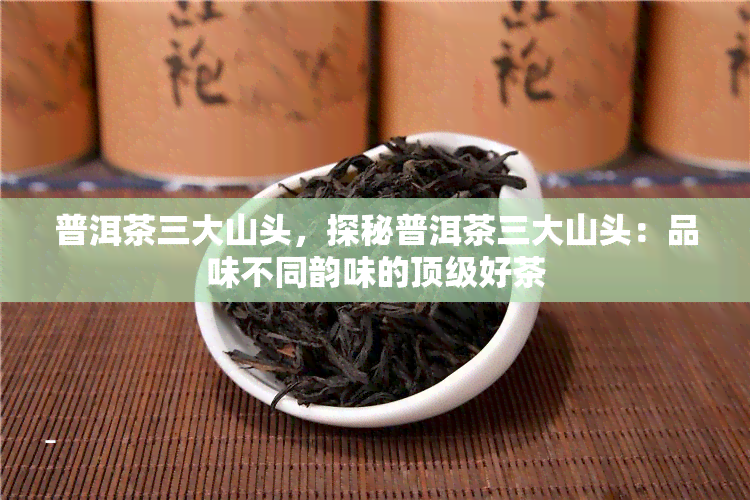 普洱茶三大山头，探秘普洱茶三大山头：品味不同韵味的顶级好茶