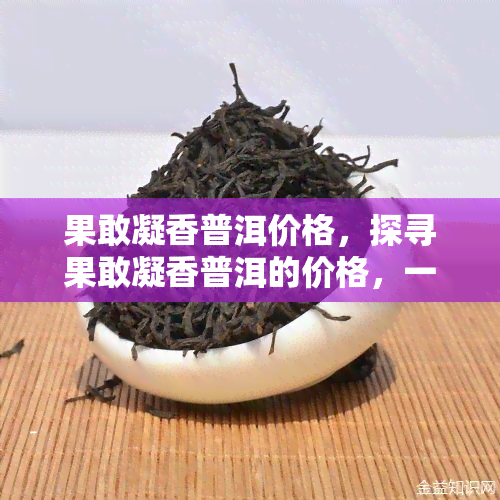 果敢凝香普洱价格，探寻果敢凝香普洱的价格，一探究竟！