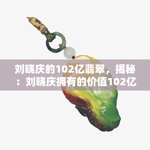 刘晓庆的102亿翡翠，揭秘：刘晓庆拥有的价值102亿翡翠收藏！