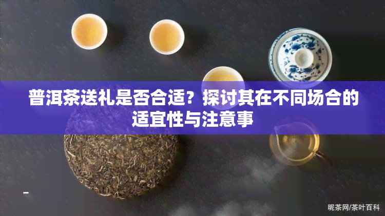 普洱茶送礼是否合适？探讨其在不同场合的适宜性与注意事