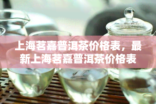 上海茗嘉普洱茶价格表，最新上海茗嘉普洱茶价格表，一网打尽各类茶叶价格！