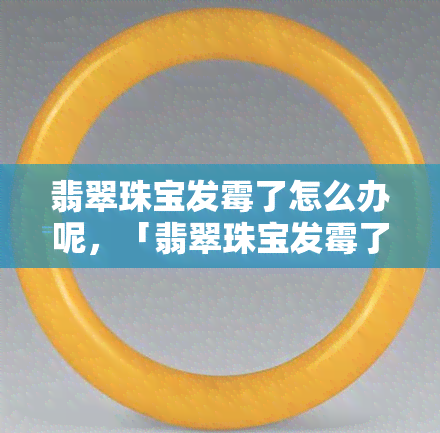 翡翠珠宝发霉了怎么办呢，「翡翠珠宝发霉了」如何处理？教你简单有效的方法