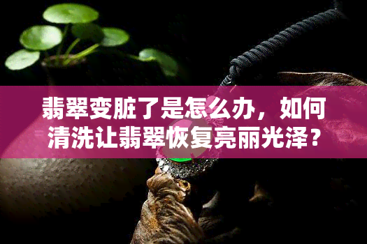 翡翠变脏了是怎么办，如何清洗让翡翠恢复亮丽光泽？